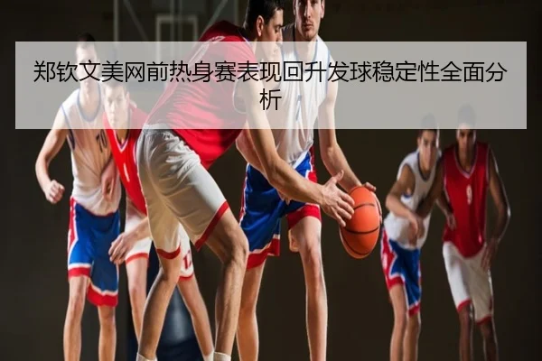 郑钦文美网前热身赛表现回升发球稳定性全面分析
