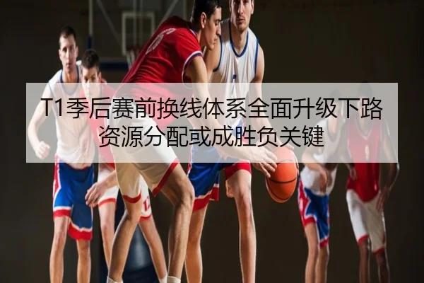 T1季后赛前换线体系全面升级下路资源分配或成胜负关键