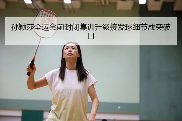 孙颖莎全运会前封闭集训升级接发球细节成突破口