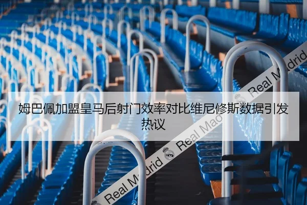 姆巴佩加盟皇马后射门效率对比维尼修斯数据引发热议