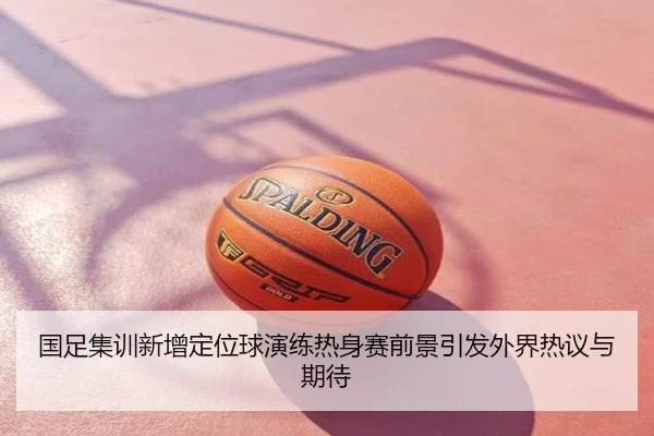 国足集训新增定位球演练热身赛前景引发外界热议与期待