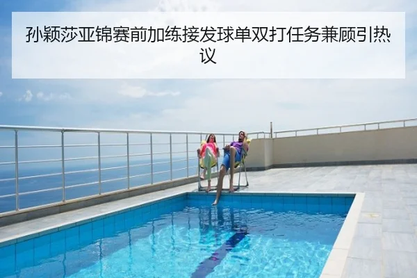 孙颖莎亚锦赛前加练接发球单双打任务兼顾引热议