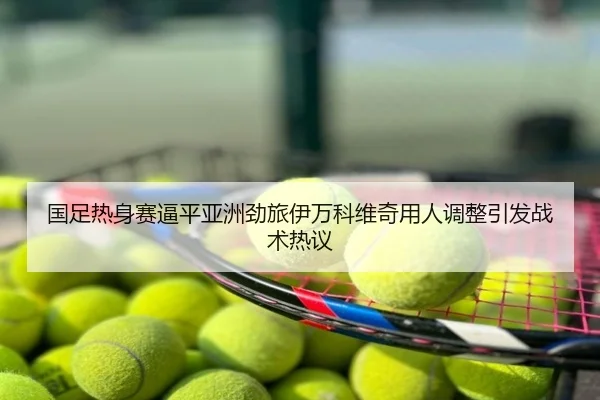 国足热身赛逼平亚洲劲旅伊万科维奇用人调整引发战术热议