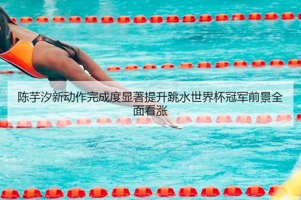 陈芋汐新动作完成度显著提升跳水世界杯冠军前景全面看涨
